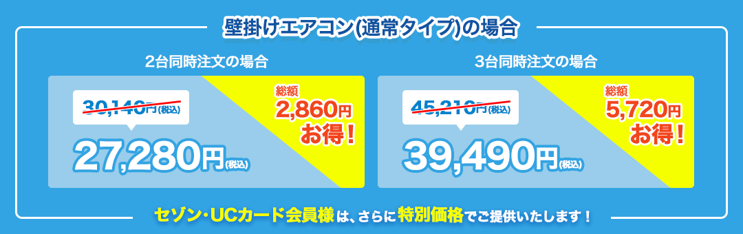 壁描けエアコン（通常タイプ）の場合 2台同時注文の場合30,140円（税込）が27,280円（税込）で総額2,860円お得！ 3台同時注文の場合 45,210円（税込）が39,490円（税込）で総額5,720円お得！セゾン・UCカード会員様は、さらに特別価格でご提供いたします